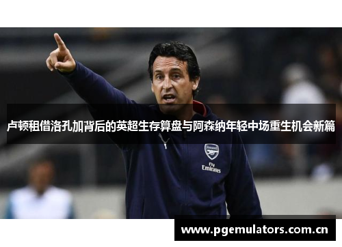 卢顿租借洛孔加背后的英超生存算盘与阿森纳年轻中场重生机会新篇 卢顿租借洛孔加背后的英超生存算盘与阿森纳年轻中场重生机会新篇
